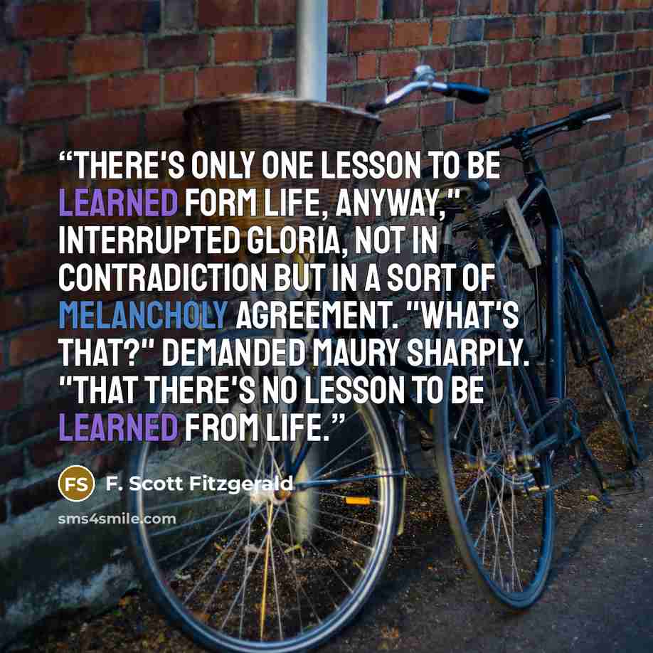 “There's only one lesson to be learned form life, anyway," interrupted Gloria, not in contradiction but in a sort of melancholy agreement. "What's that?" demanded Maury sharply. "That there's no lesson to be learned from life.” quote by F. Scott Fitzgerald