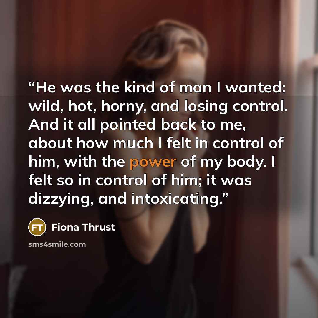 “He was the kind of man I wanted: wild, hot, horny, and losing control. And it all pointed back to me, about how much I felt in control of him, with the power of my body. I felt so in control of him; it was dizzying, and intoxicating.” quote by Fiona Thrust