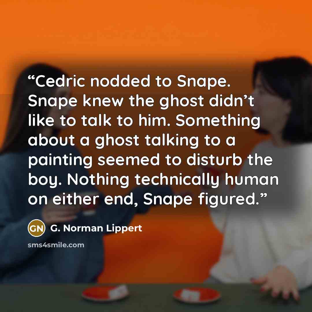 “Cedric nodded to Snape. Snape knew the ghost didn’t like to talk to him. Something about a ghost talking to a painting seemed to disturb the boy. Nothing technically human on either end, Snape figured.” quote by G. Norman Lippert