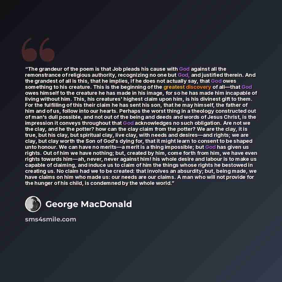 “The grandeur of the poem is that Job pleads his cause with God against all the remonstrance of religious authority, recognizing no one but God, and justified therein. And the grandest of all is this, that he implies, if he does not actually say, that God owes something to his creature. This is the…” quote by George MacDonald