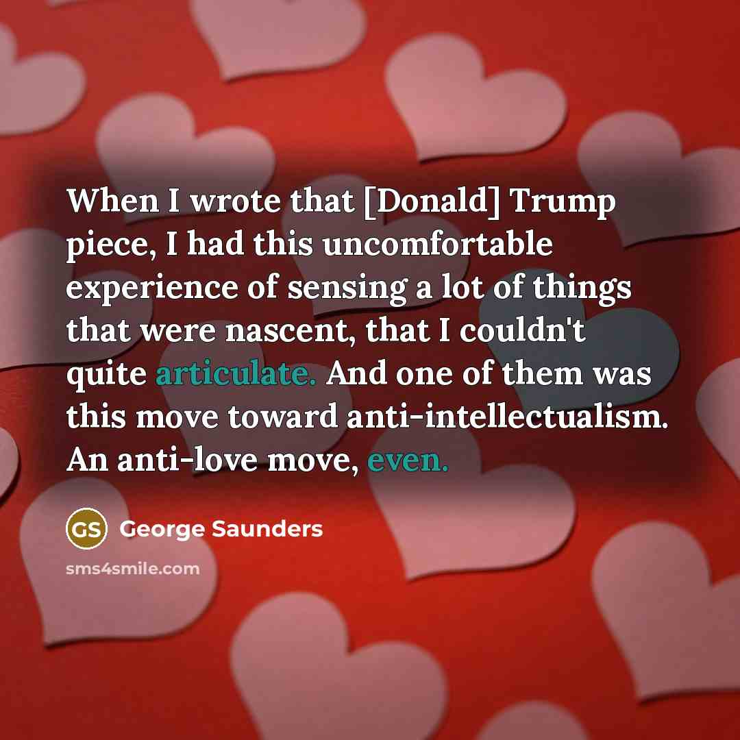 “When I wrote that [Donald] Trump piece, I had this uncomfortable experience of sensing a lot of things that were nascent, that I couldn't quite articulate. And one of them was this move toward anti-intellectualism. An anti-love move, even.” quote by George Saunders