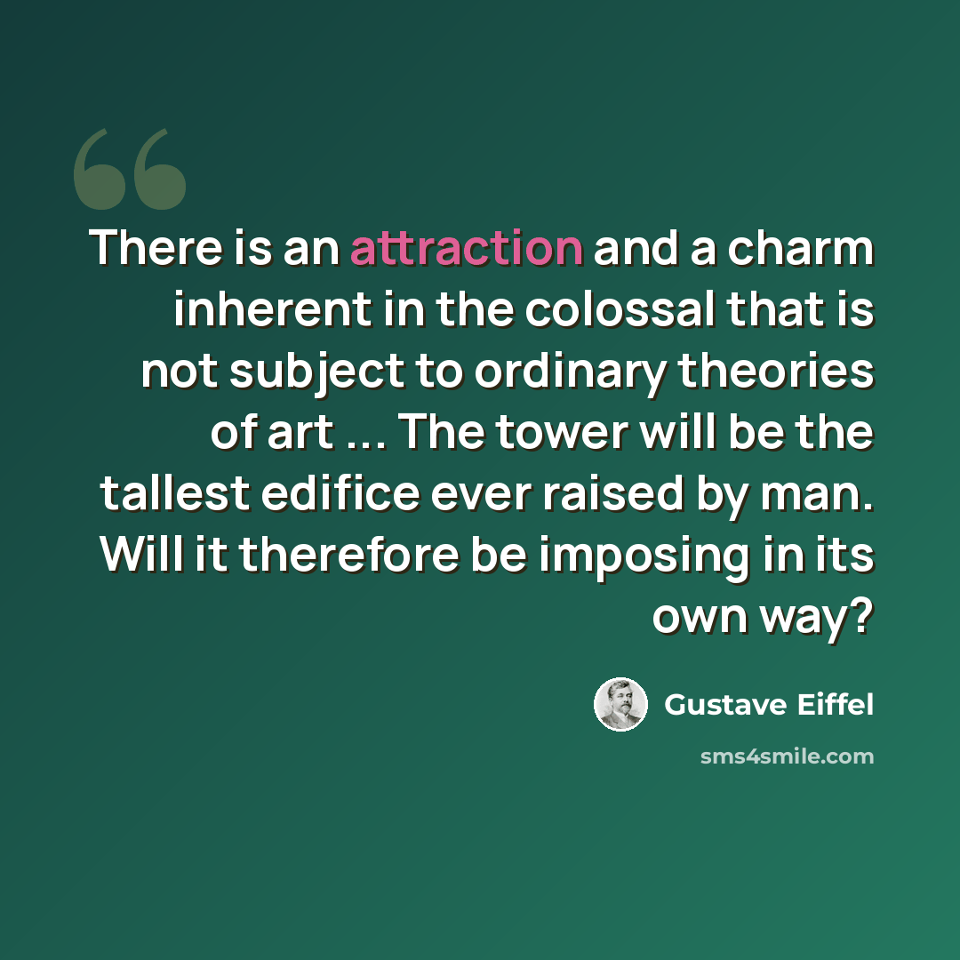 “There is an attraction and a charm inherent in the colossal that is not subject to ordinary theories of art ... The tower will be the tallest edifice ever raised by man. Will it therefore be imposing in its own way?” quote by Gustave Eiffel