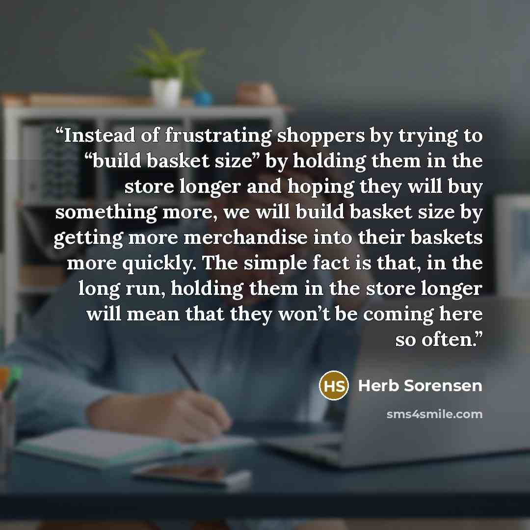“Instead of frustrating shoppers by trying to “build basket size” by holding them in the store longer and hoping they will buy something more, we will build basket size by getting more merchandise into their baskets more quickly. The simple fact is that, in the long run, holding them in the store…” quote by Herb Sorensen