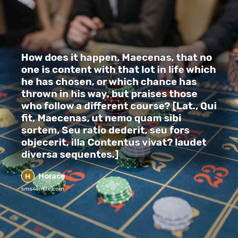 “How does it happen, Maecenas, that no one is content with that lot in life which he has chosen, or which chance has thrown in his way, but praises those who follow a different course? [Lat., Qui fit, Maecenas, ut nemo quam sibi sortem, Seu ratio dederit, seu fors objecerit, illa Contentus vivat?…” quote by Horace