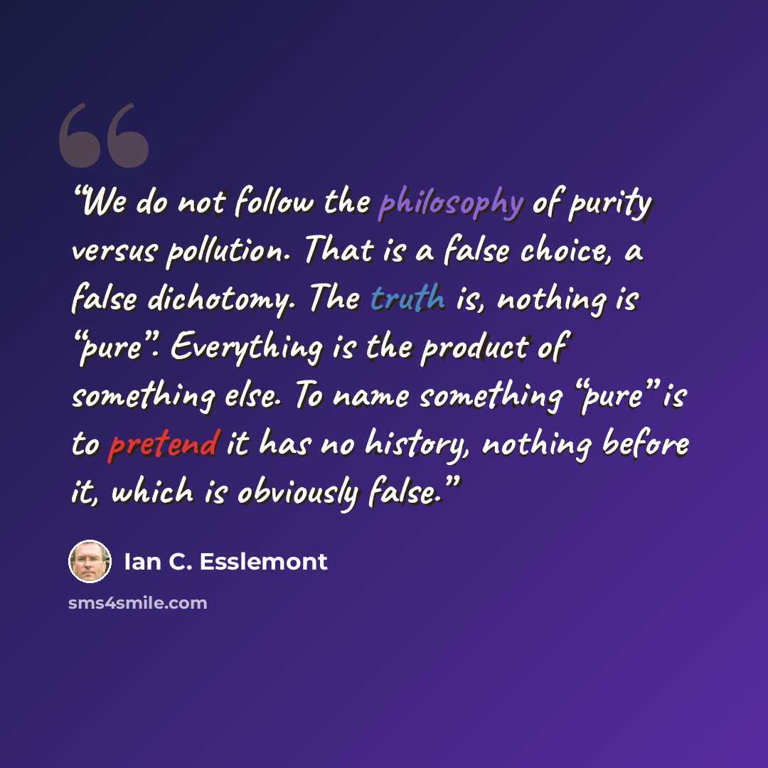 “We do not follow the philosophy of purity versus pollution. That is a false choice, a false dichotomy. The truth is, nothing is “pure”. Everything is the product of something else. To name something “pure” is to pretend it has no history, nothing before it, which is obviously false.” quote by Ian C. Esslemont