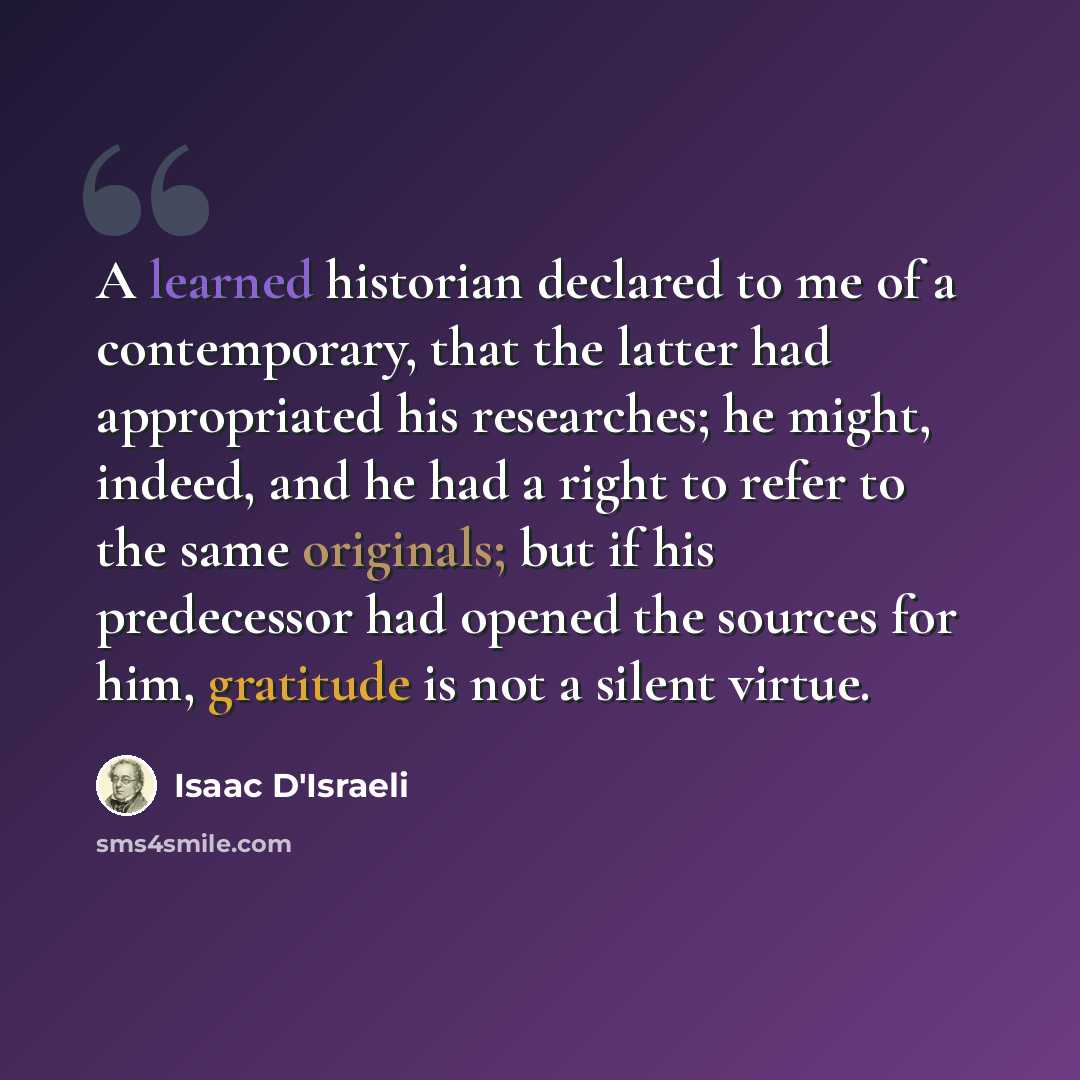 “A learned historian declared to me of a contemporary, that the latter had appropriated his researches; he might, indeed, and he had a right to refer to the same originals; but if his predecessor had opened the sources for him, gratitude is not a silent virtue.” quote by Isaac D'Israeli