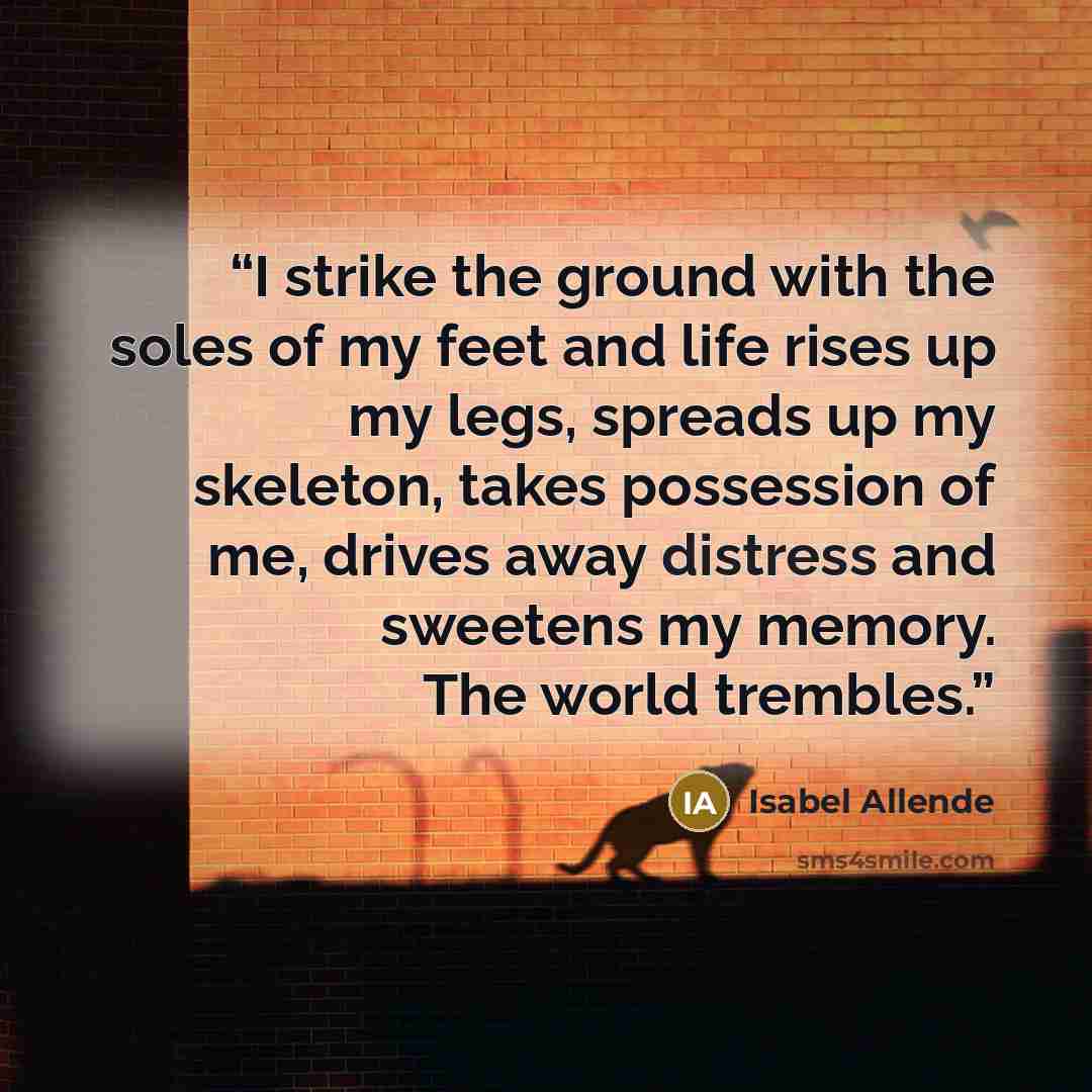 “I strike the ground with the soles of my feet and life rises up my legs, spreads up my skeleton, takes possession of me, drives away distress and sweetens my memory. The world trembles.” quote by Isabel Allende