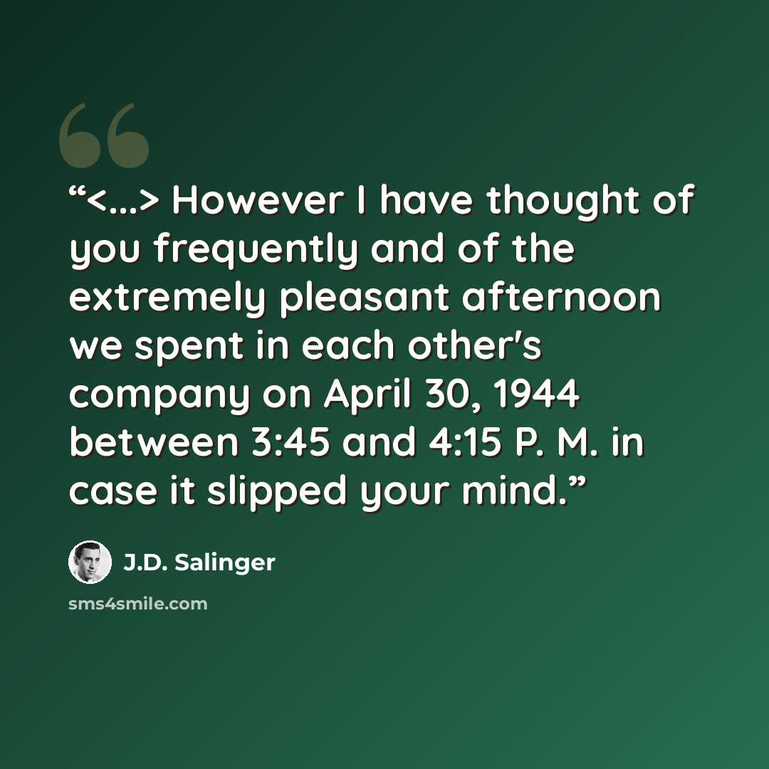 “However I have thought of you frequently and of the extremely pleasant afternoon we spent in each other's company on April 30, 1944 between 3:45 and 4:15 P. M. in case it slipped your mind.” quote by J.D. Salinger