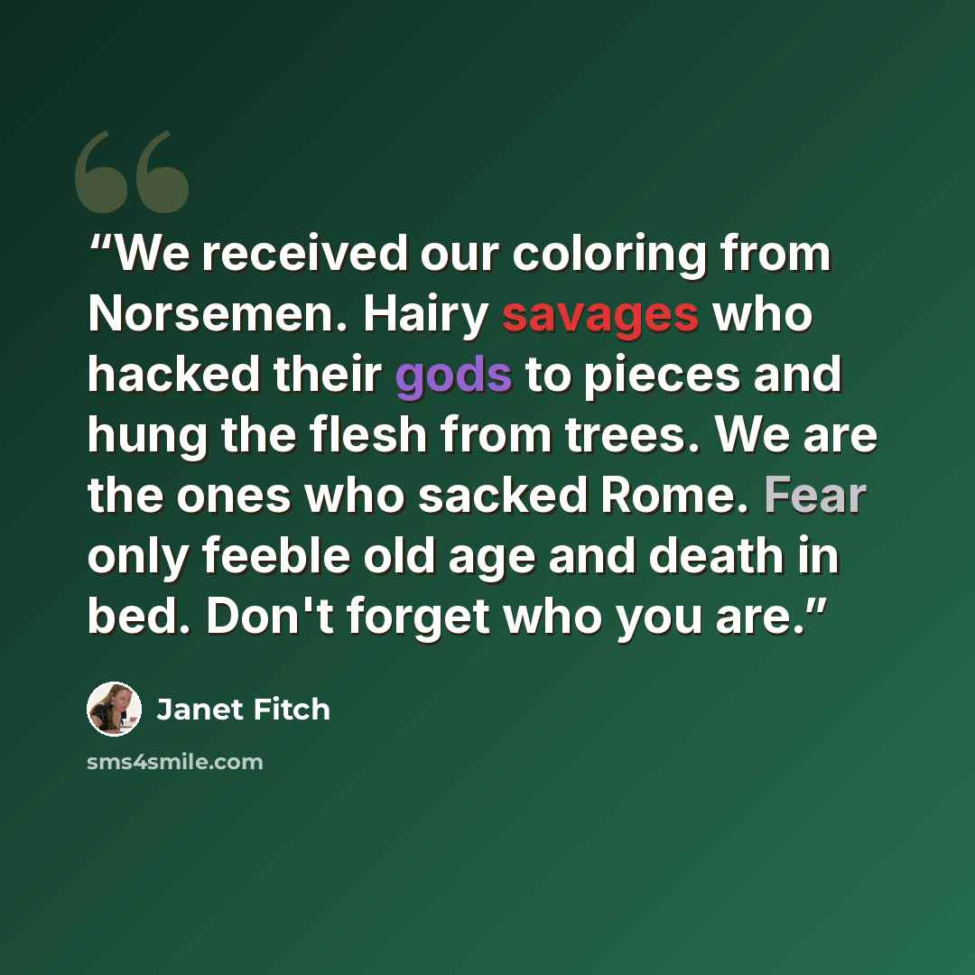 “We received our coloring from Norsemen. Hairy savages who hacked their gods to pieces and hung the flesh from trees. We are the ones who sacked Rome. Fear only feeble old age and death in bed. Don't forget who you are.” quote by Janet Fitch