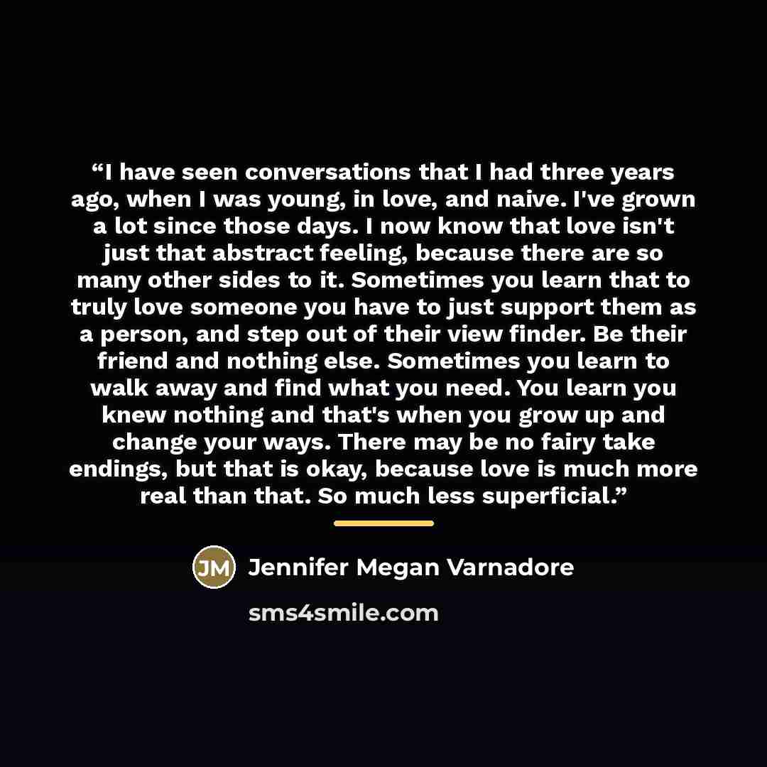 “I have seen conversations that I had three years ago, when I was young, in love, and naive. I've grown a lot since those days. I now know that love isn't just that abstract feeling, because there are so many other sides to it. Sometimes you learn that to truly love someone you have to just support…” quote by Jennifer Megan Varnadore