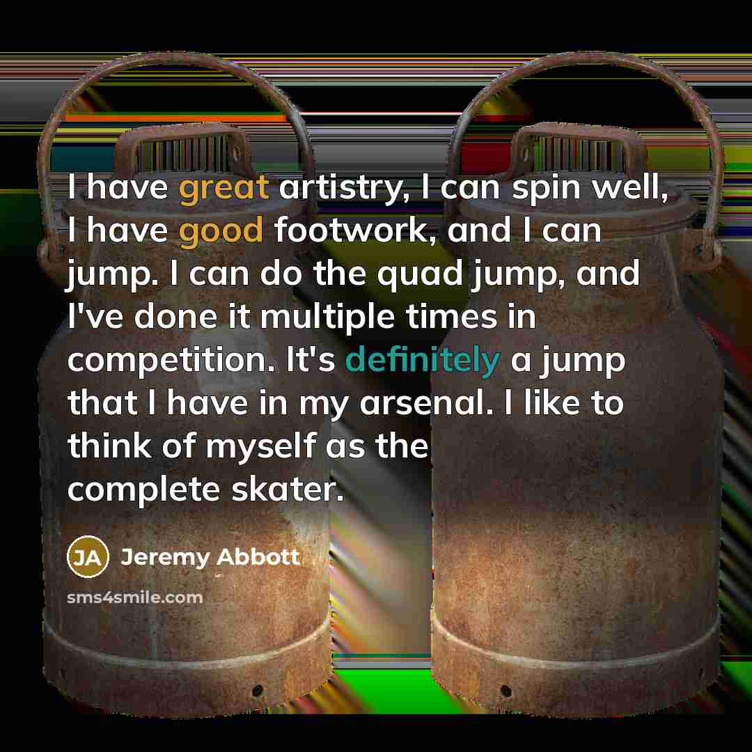 “I have great artistry, I can spin well, I have good footwork, and I can jump. I can do the quad jump, and I've done it multiple times in competition. It's definitely a jump that I have in my arsenal. I like to think of myself as the complete skater.” quote by Jeremy Abbott