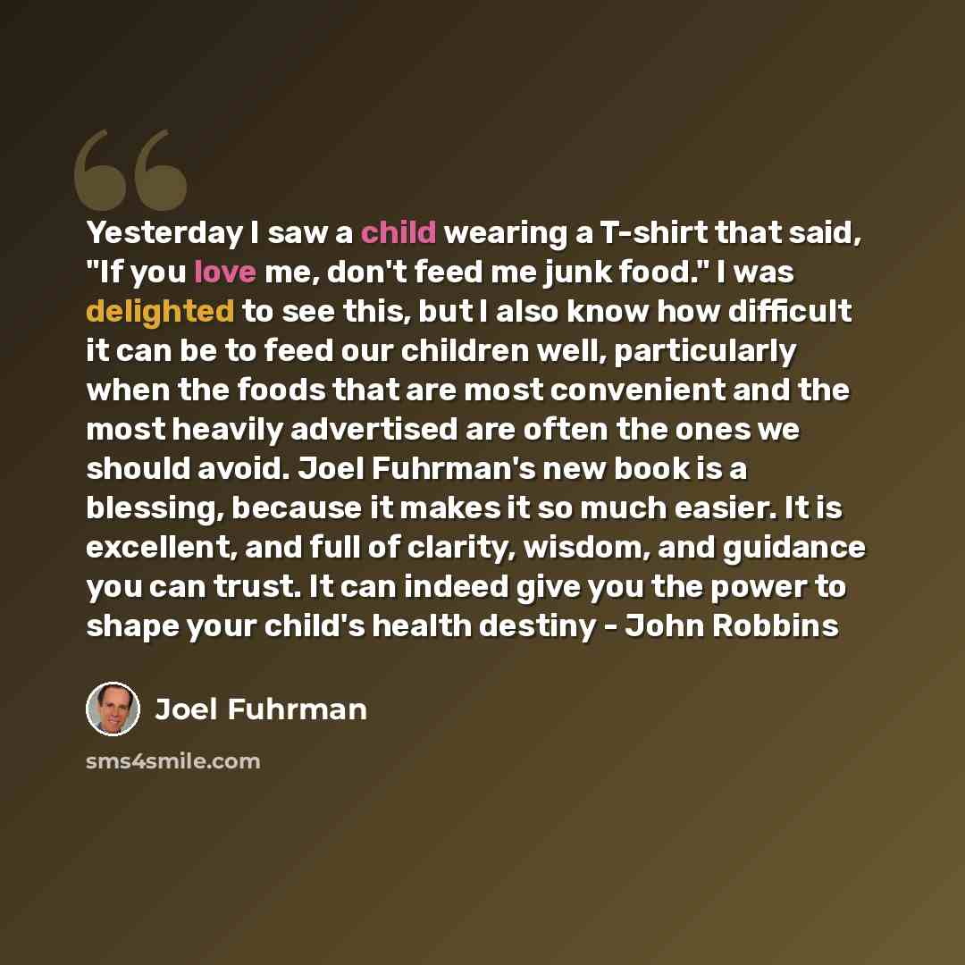 “Yesterday I saw a child wearing a T-shirt that said, "If you love me, don't feed me junk food." I was delighted to see this, but I also know how difficult it can be to feed our children well, particularly when the foods that are most convenient and the most heavily advertised are often the ones we…” quote by Joel Fuhrman