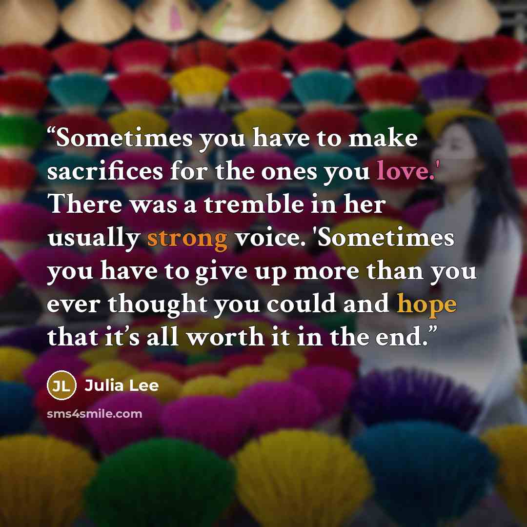 “Sometimes you have to make sacrifices for the ones you love.' There was a tremble in her usually strong voice. 'Sometimes you have to give up more than you ever thought you could and hope that it’s all worth it in the end.” quote by Julia Lee