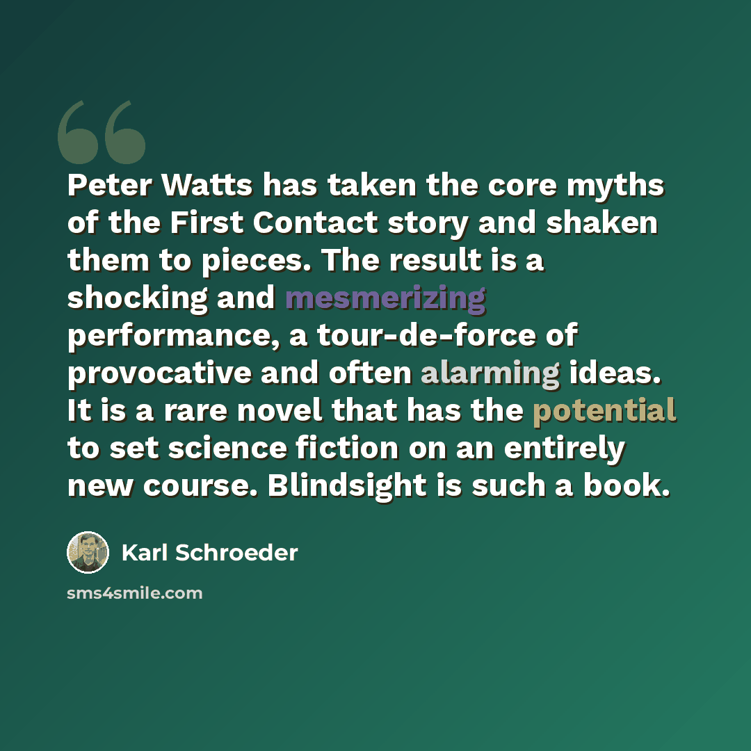 “Peter Watts has taken the core myths of the First Contact story and shaken them to pieces. The result is a shocking and mesmerizing performance, a tour-de-force of provocative and often alarming ideas. It is a rare novel that has the potential to set science fiction on an entirely new course…” quote by Karl Schroeder