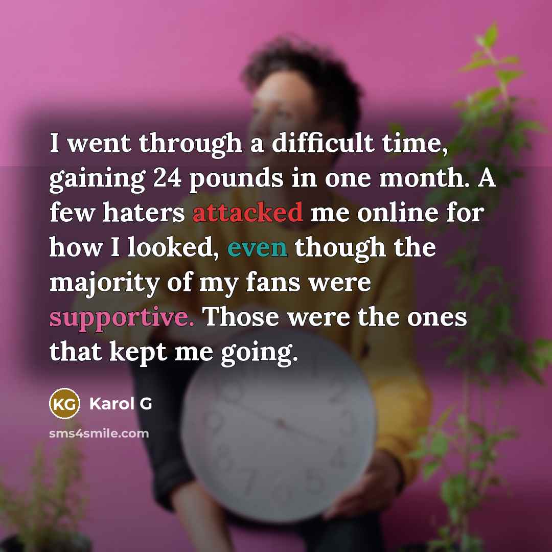 “I went through a difficult time, gaining 24 pounds in one month. A few haters attacked me online for how I looked, even though the majority of my fans were supportive. Those were the ones that kept me going.” quote by Karol G