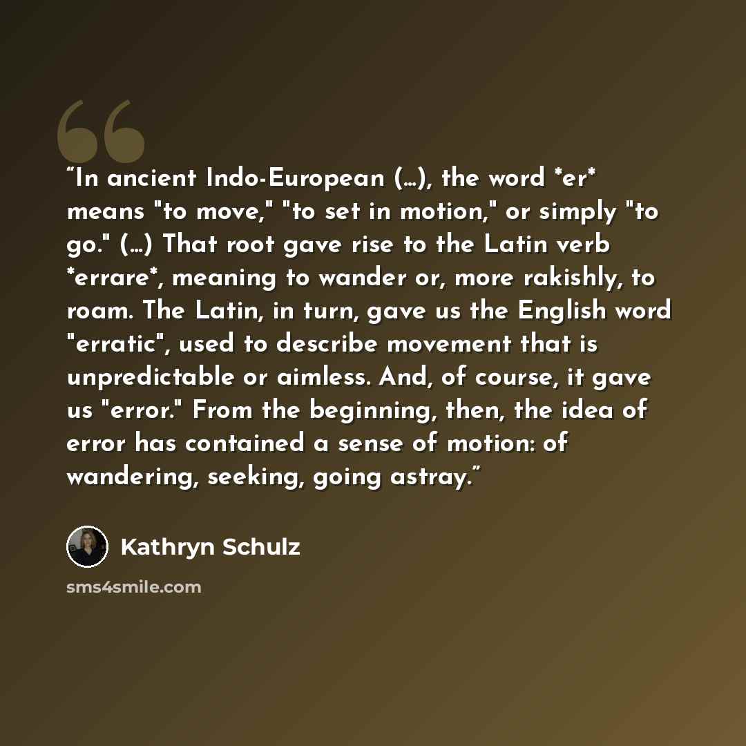“In ancient Indo-European (...), the word *er* means "to move," "to set in motion," or simply "to go." (...) That root gave rise to the Latin verb *errare*, meaning to wander or, more rakishly, to roam. The Latin, in turn, gave us the English word "erratic", used to describe movement that is…” quote by Kathryn Schulz