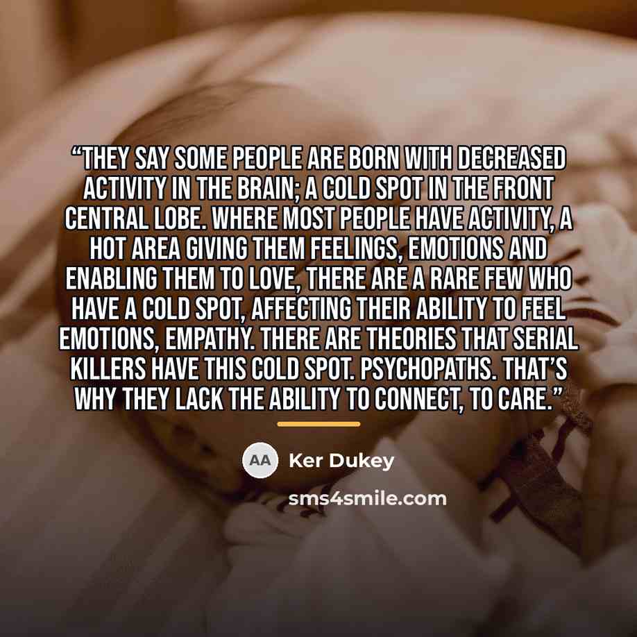 “They say some people are born with decreased activity in the brain; a cold spot in the front central lobe. Where most people have activity, a hot area giving them feelings, emotions and enabling them to love, there are a rare few who have a cold spot, affecting their ability to feel emotions…” quote by Ker Dukey