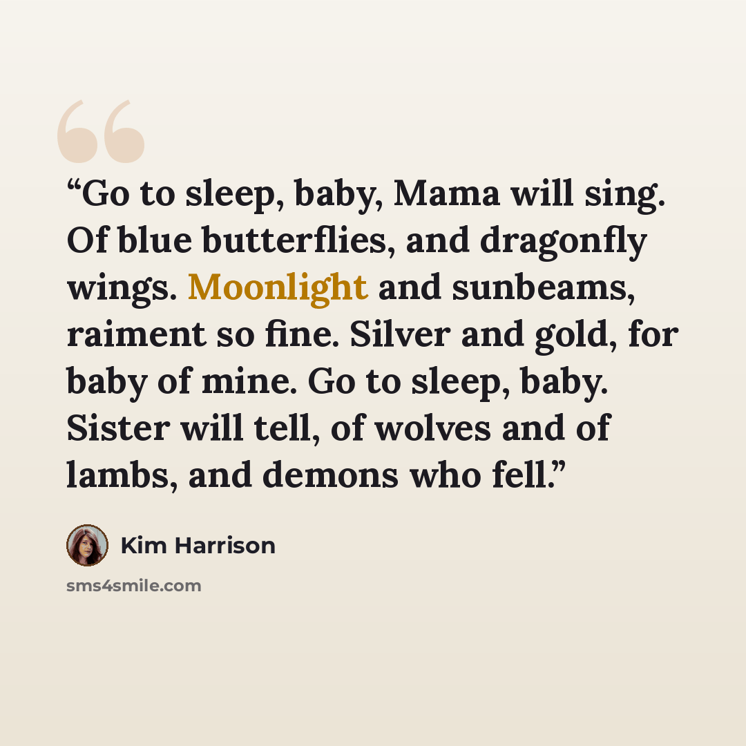 “Go to sleep, baby, Mama will sing. Of blue butterflies, and dragonfly wings. Moonlight and sunbeams, raiment so fine. Silver and gold, for baby of mine. Go to sleep, baby. Sister will tell, of wolves and of lambs, and demons who fell.” quote by Kim Harrison
