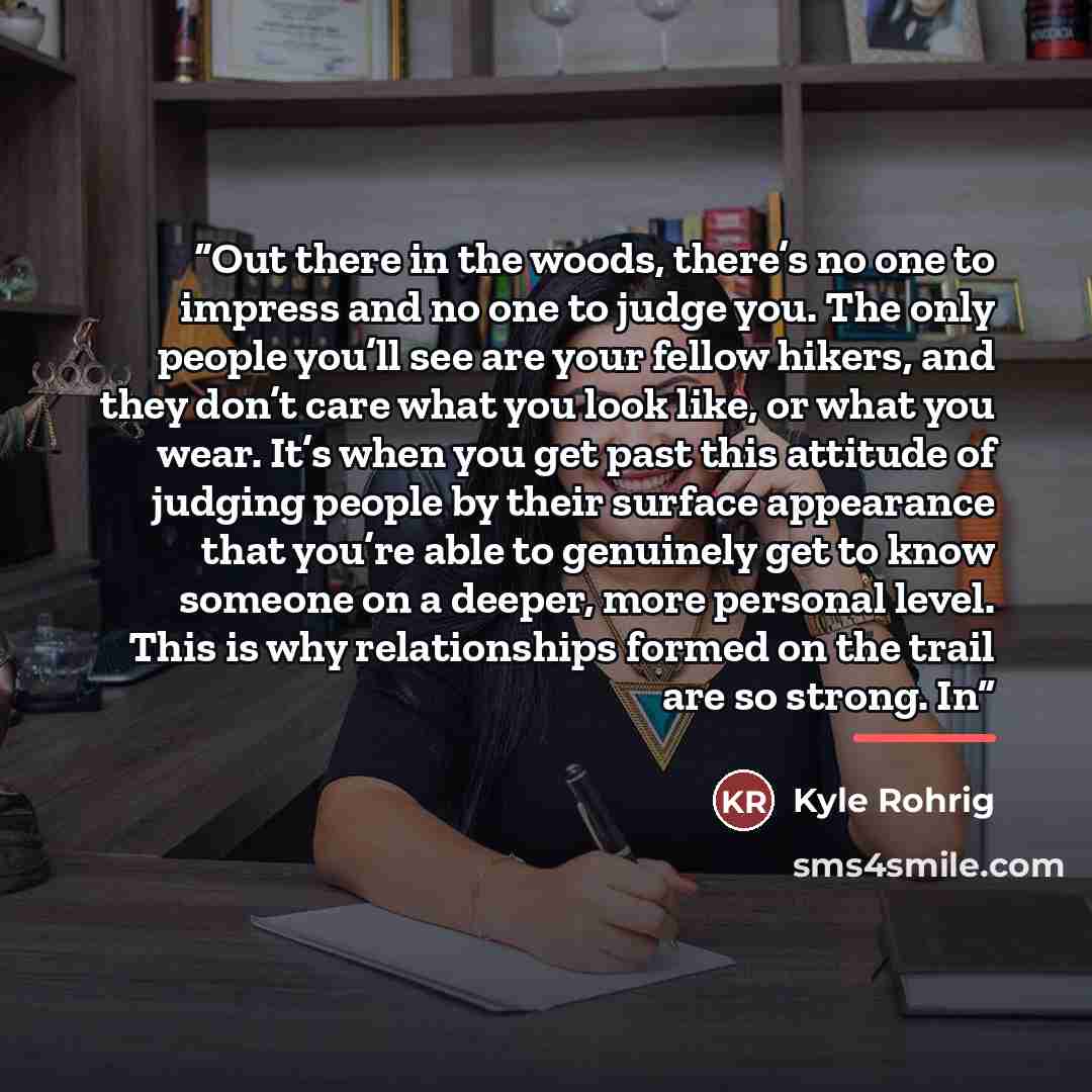 “Out there in the woods, there’s no one to impress and no one to judge you. The only people you’ll see are your fellow hikers, and they don’t care what you look like, or what you wear. It’s when you get past this attitude of judging people by their surface appearance that you’re able to genuinely…” quote by Kyle Rohrig