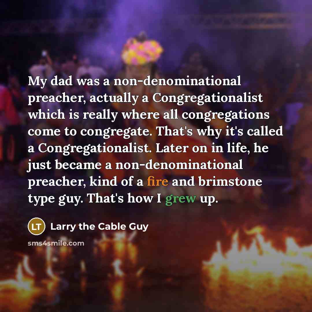 “My dad was a non-denominational preacher, actually a Congregationalist which is really where all congregations come to congregate. That's why it's called a Congregationalist. Later on in life, he just became a non-denominational preacher, kind of a fire and brimstone type guy. That's how I grew up.” quote by Larry the Cable Guy