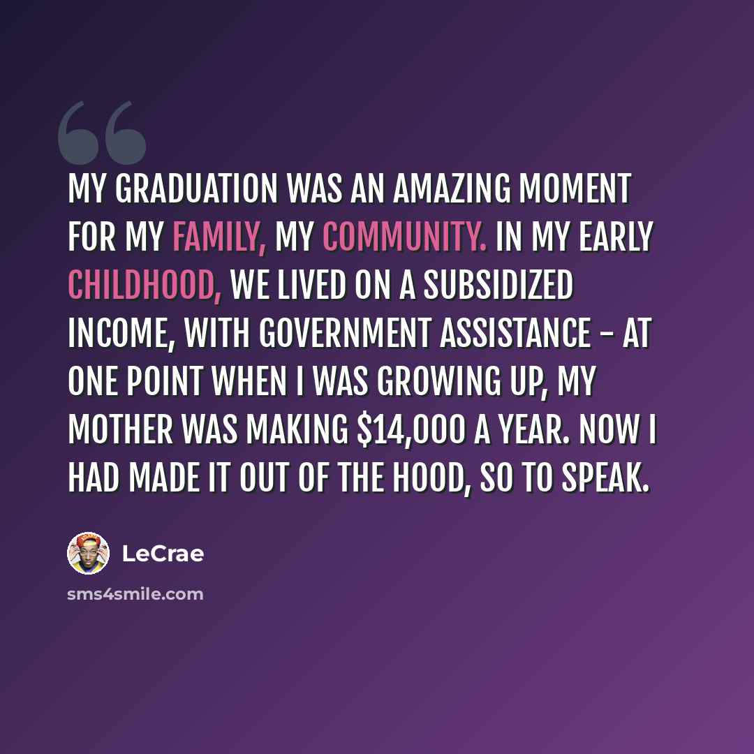“My graduation was an amazing moment for my family, my community. In my early childhood, we lived on a subsidized income, with government assistance - at one point when I was growing up, my mother was making $14,000 a year. Now I had made it out of the hood, so to speak.” quote by Lecrae