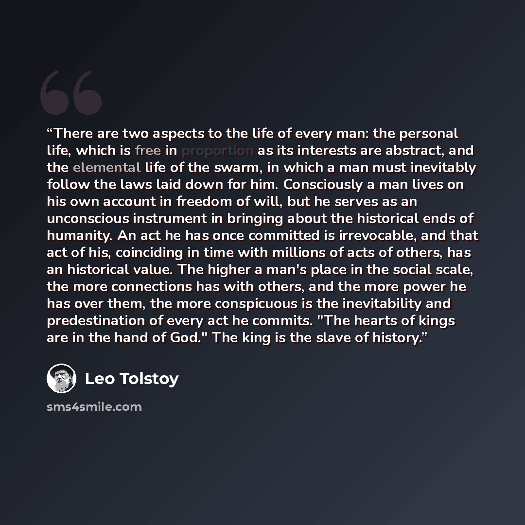 “There are two aspects to the life of every man: the personal life, which is free in proportion as its interests are abstract, and the elemental life of the swarm, in which a man must inevitably follow the laws laid down for him. Consciously a man lives on his own account in freedom of will, but he…” quote by Leo Tolstoy