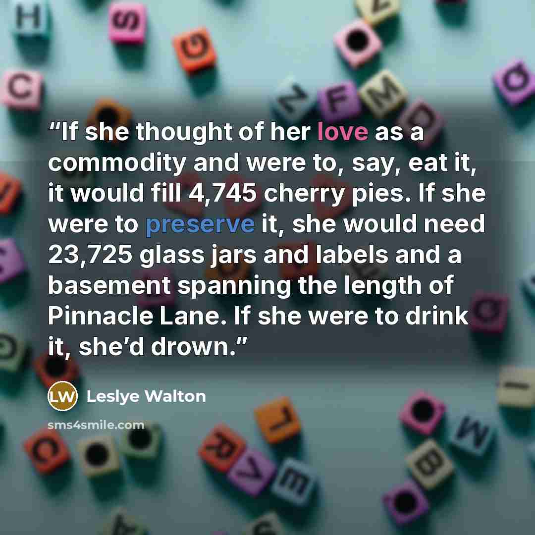 “If she thought of her love as a commodity and were to, say, eat it, it would fill 4,745 cherry pies. If she were to preserve it, she would need 23,725 glass jars and labels and a basement spanning the length of Pinnacle Lane. If she were to drink it, she’d drown.” quote by Leslye Walton