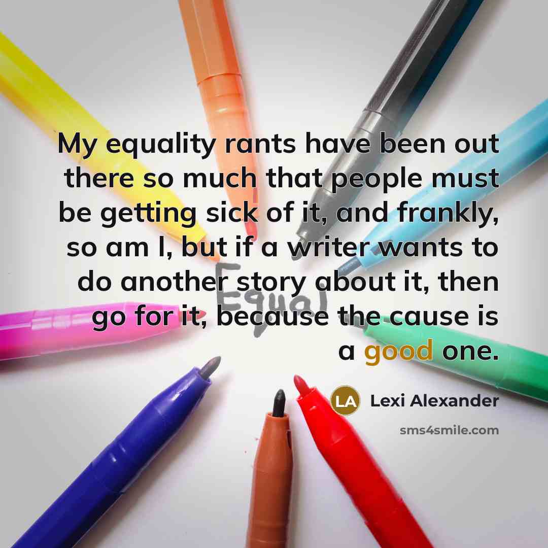 “My equality rants have been out there so much that people must be getting sick of it, and frankly, so am I, but if a writer wants to do another story about it, then go for it, because the cause is a good one.” quote by Lexi Alexander