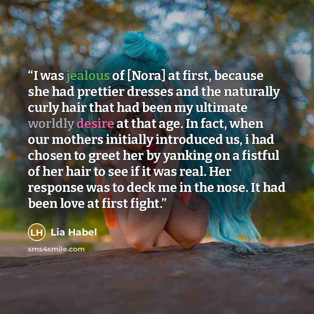 “I was jealous of [Nora] at first, because she had prettier dresses and the naturally curly hair that had been my ultimate worldly desire at that age. In fact, when our mothers initially introduced us, i had chosen to greet her by yanking on a fistful of her hair to see if it was real. Her response…” quote by Lia Habel