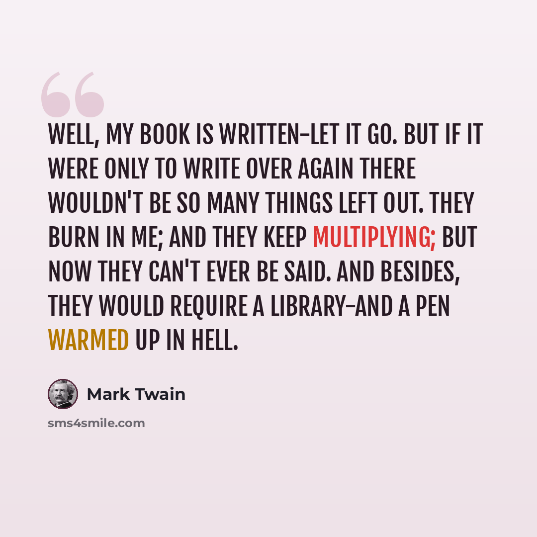 “Well, my book is written-let it go. But if it were only to write over again there wouldn't be so many things left out. They burn in me; and they keep multiplying; but now they can't ever be said. And besides, they would require a library-and a pen warmed up in hell.” quote by Mark Twain