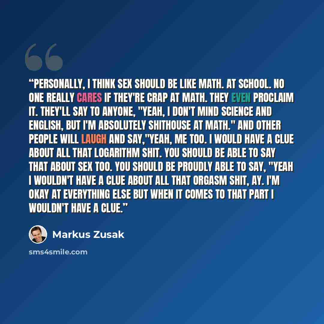 “Personally, I think sex should be like math. At school. No one really cares if they're crap at math. They even proclaim it. They'll say to anyone, "Yeah, I don't mind science and English, but I'm absolutely shithouse at math." And other people will laugh and say,"Yeah, me too. I would have a clue…” quote by Markus Zusak