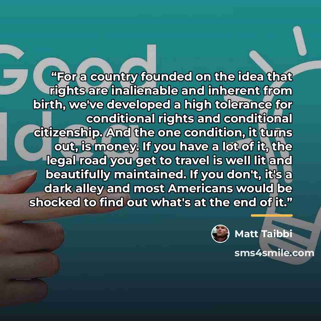 “For a country founded on the idea that rights are inalienable and inherent from birth, we've developed a high tolerance for conditional rights and conditional citizenship. And the one condition, it turns out, is money. If you have a lot of it, the legal road you get to travel is well lit and…” quote by Matt Taibbi