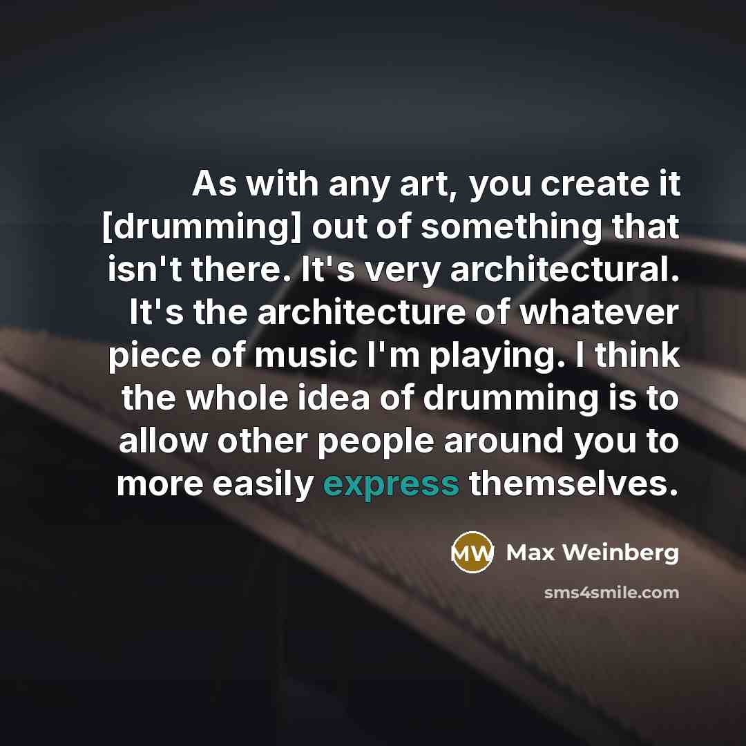 “As with any art, you create it [drumming] out of something that isn't there. It's very architectural. It's the architecture of whatever piece of music I'm playing. I think the whole idea of drumming is to allow other people around you to more easily express themselves.” quote by Max Weinberg