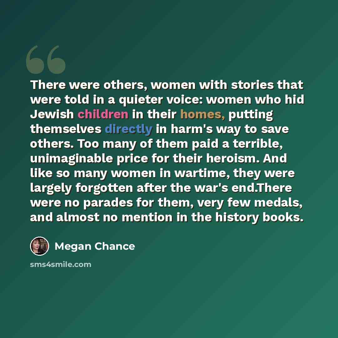 “There were others, women with stories that were told in a quieter voice: women who hid Jewish children in their homes, putting themselves directly in harm's way to save others. Too many of them paid a terrible, unimaginable price for their heroism. And like so many women in wartime, they were…” quote by Megan Chance