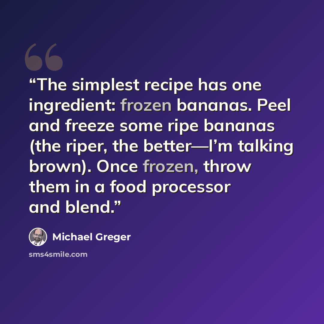 “The simplest recipe has one ingredient: frozen bananas. Peel and freeze some ripe bananas (the riper, the better—I’m talking brown). Once frozen, throw them in a food processor and blend.” quote by Michael Greger