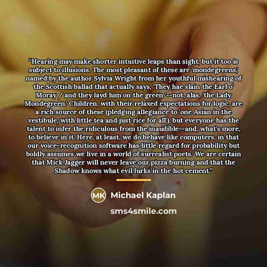 “Hearing may make shorter intuitive leaps than sight, but it too is subject to illusions. The most pleasant of these are 'mondegreens,' named by the author Sylvia Wright from her youthful mishearing of the Scottish ballad that actually says, 'They hae slain the Earl o' Moray / and they layd him on…” quote by Michael Kaplan