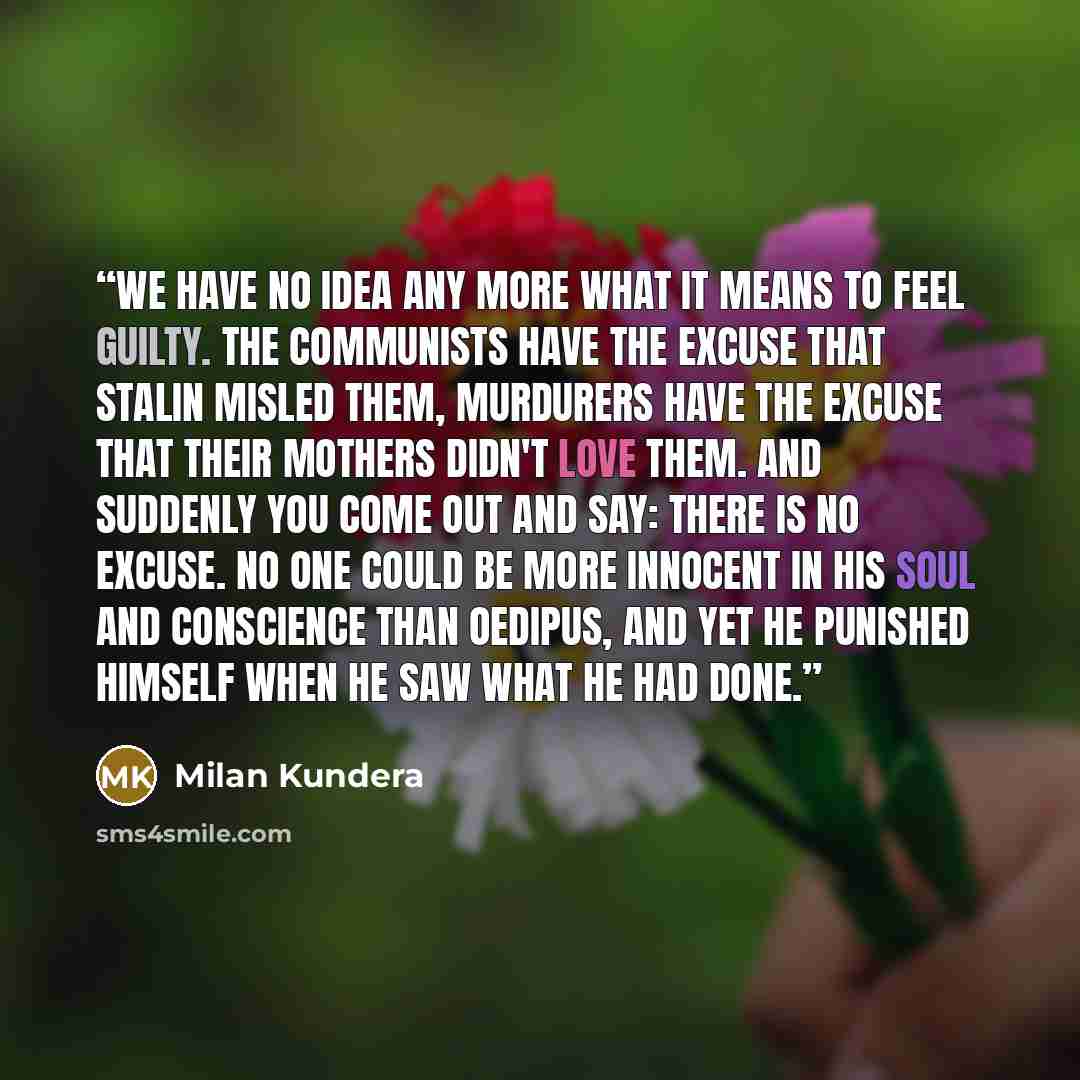 “We have no idea any more what it means to feel guilty. The communists have the excuse that Stalin misled them, murdurers have the excuse that their mothers didn't love them. And suddenly you come out and say: there is no excuse. No one could be more innocent in his soul and conscience than…” quote by Milan Kundera