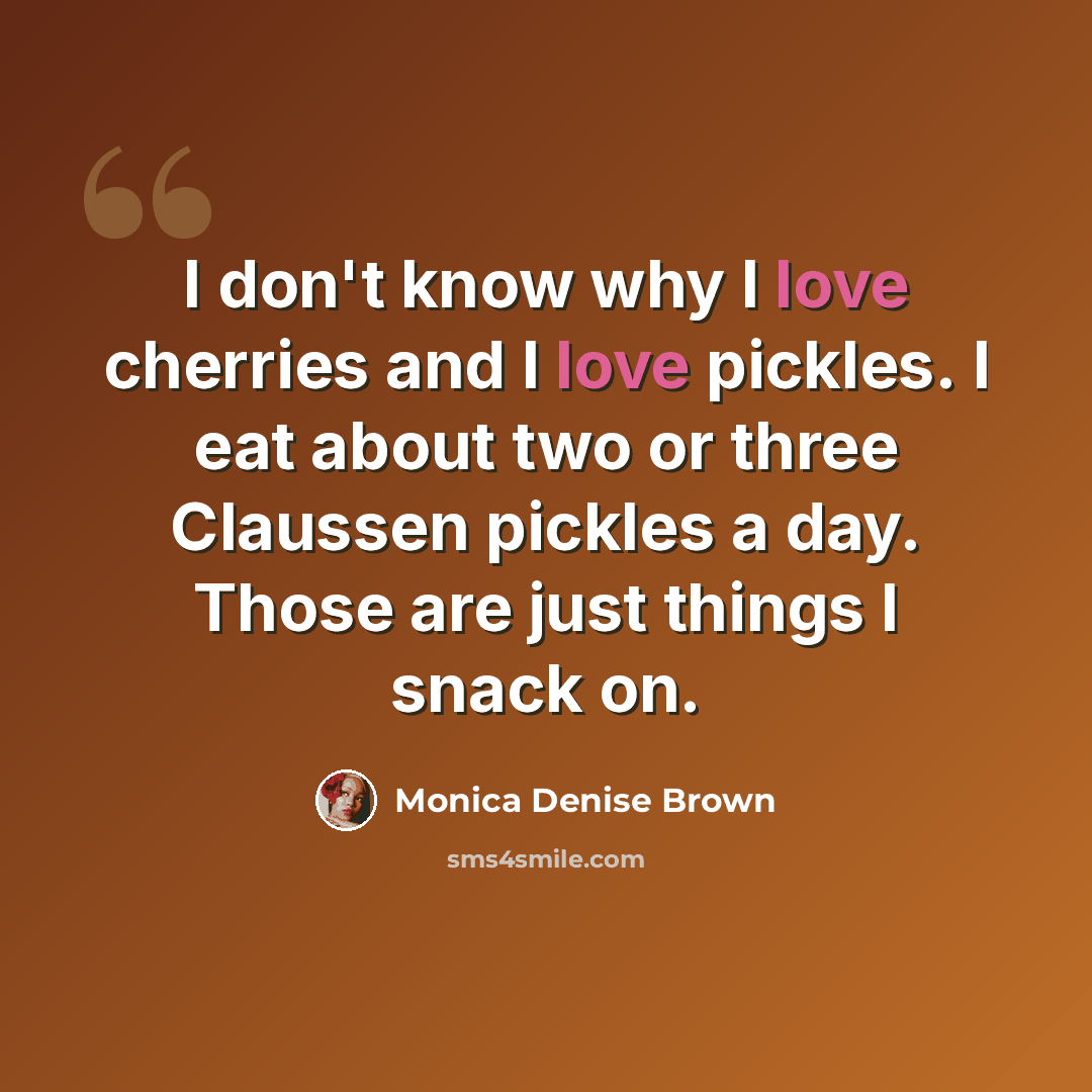 “I don't know why I love cherries and I love pickles. I eat about two or three Claussen pickles a day. Those are just things I snack on.” quote by Monica Denise Brown