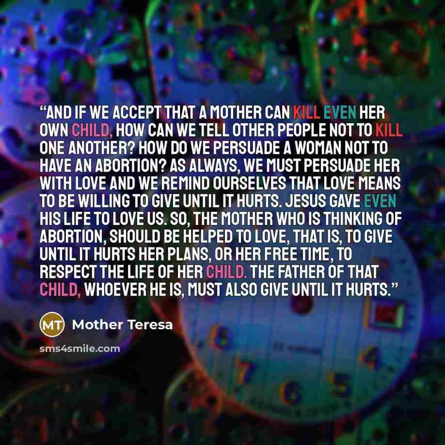 “And if we accept that a mother can kill even her own child, how can we tell other people not to kill one another? How do we persuade a woman not to have an abortion? As always, we must persuade her with love and we remind ourselves that love means to be willing to give until it hurts. Jesus gave…” quote by Mother Teresa