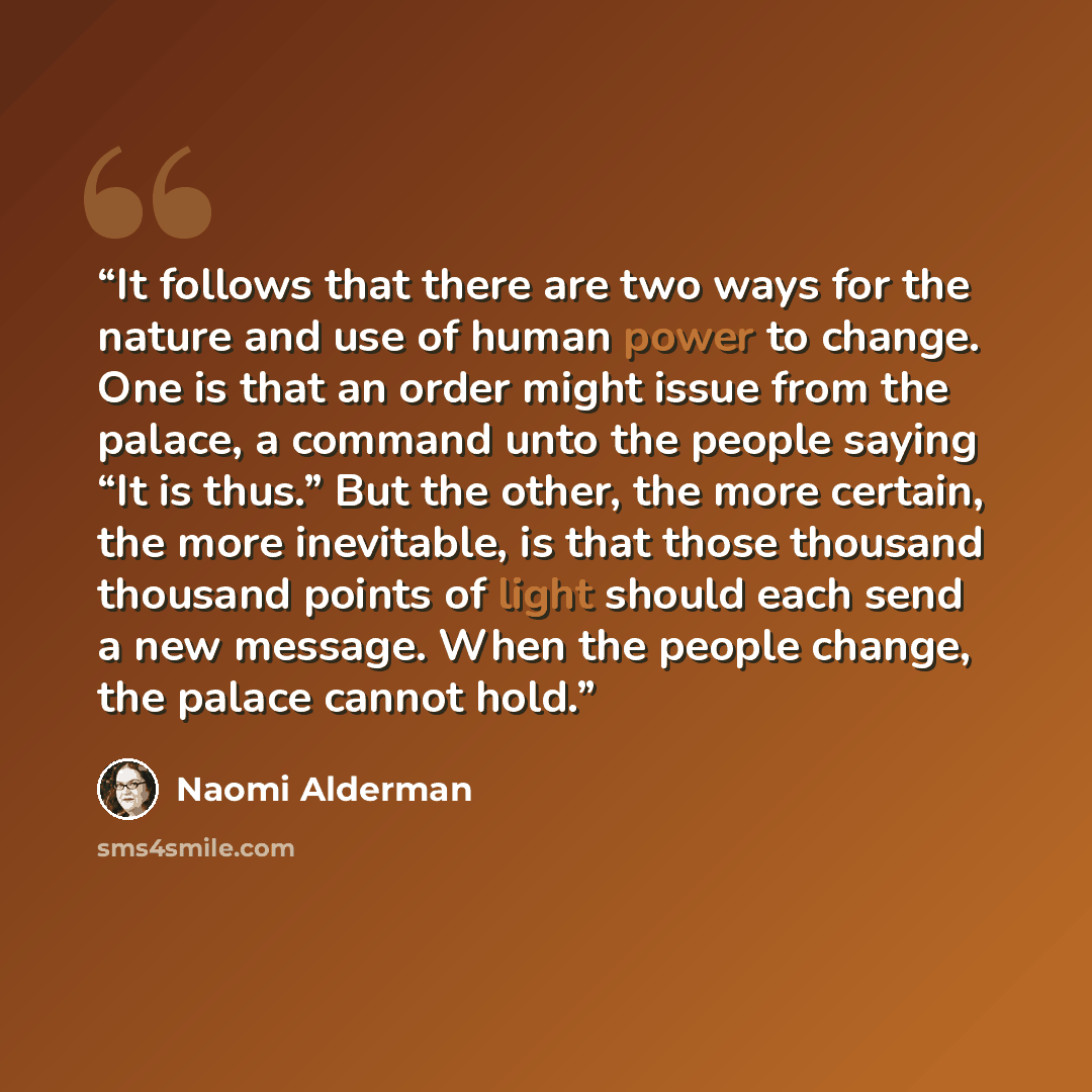“It follows that there are two ways for the nature and use of human power to change. One is that an order might issue from the palace, a command unto the people saying “It is thus.” But the other, the more certain, the more inevitable, is that those thousand thousand points of light should each…” quote by Naomi Alderman