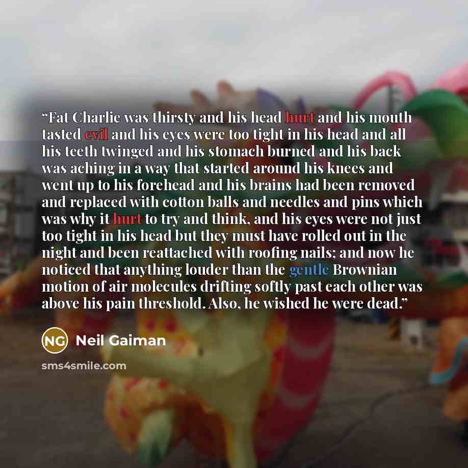 “Fat Charlie was thirsty and his head hurt and his mouth tasted evil and his eyes were too tight in his head and all his teeth twinged and his stomach burned and his back was aching in a way that started around his knees and went up to his forehead and his brains had been removed and replaced with…” quote by Neil Gaiman