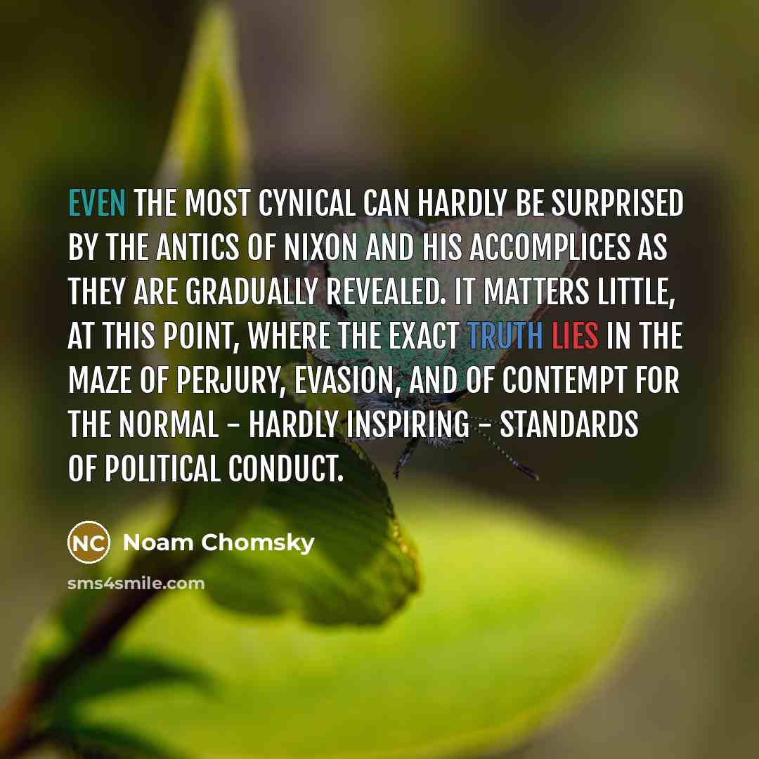 “Even the most cynical can hardly be surprised by the antics of Nixon and his accomplices as they are gradually revealed. It matters little, at this point, where the exact truth lies in the maze of perjury, evasion, and of contempt for the normal - hardly inspiring - standards of political conduct.” quote by Noam Chomsky