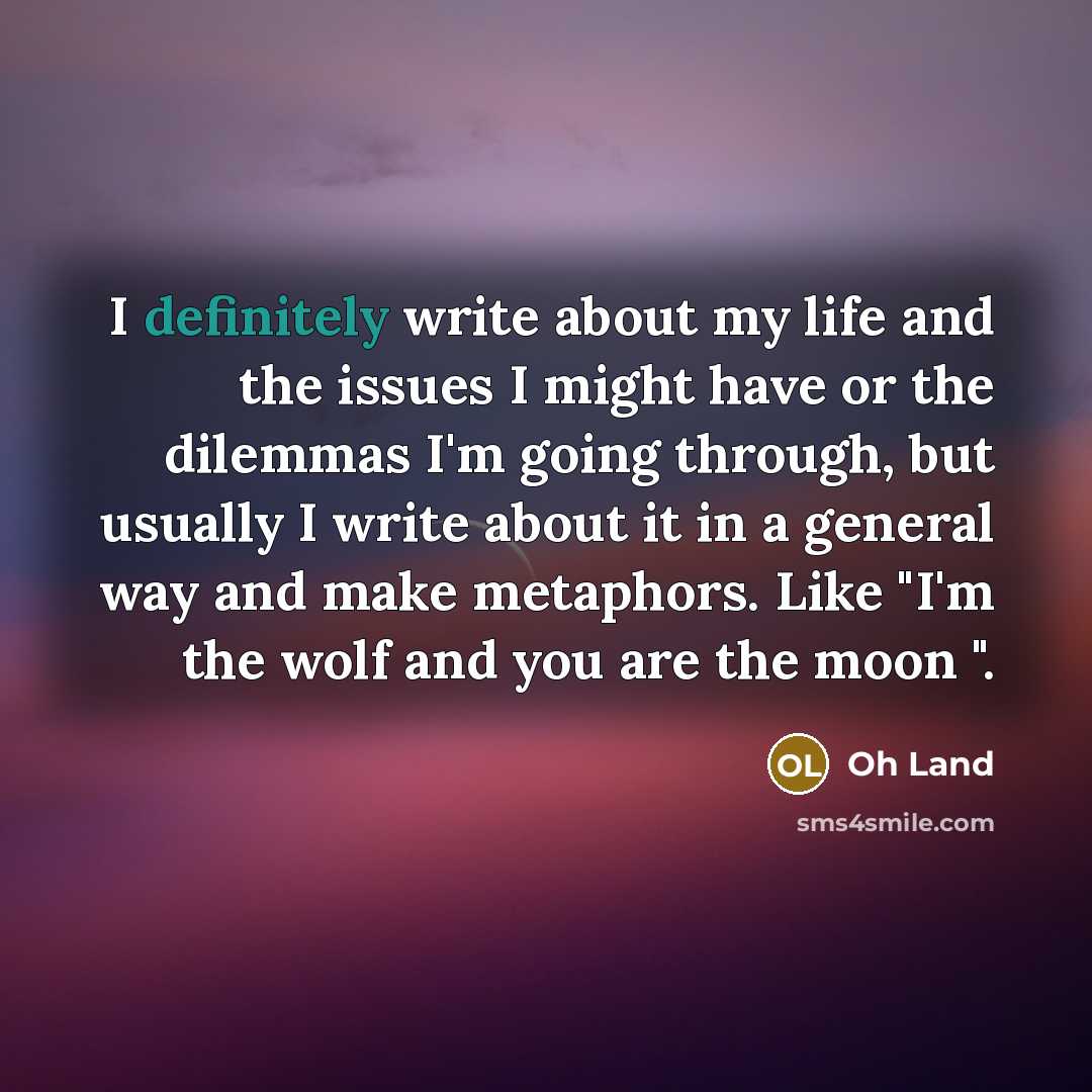 “I definitely write about my life and the issues I might have or the dilemmas I'm going through, but usually I write about it in a general way and make metaphors. Like "I'm the wolf and you are the moon ".” quote by Oh Land