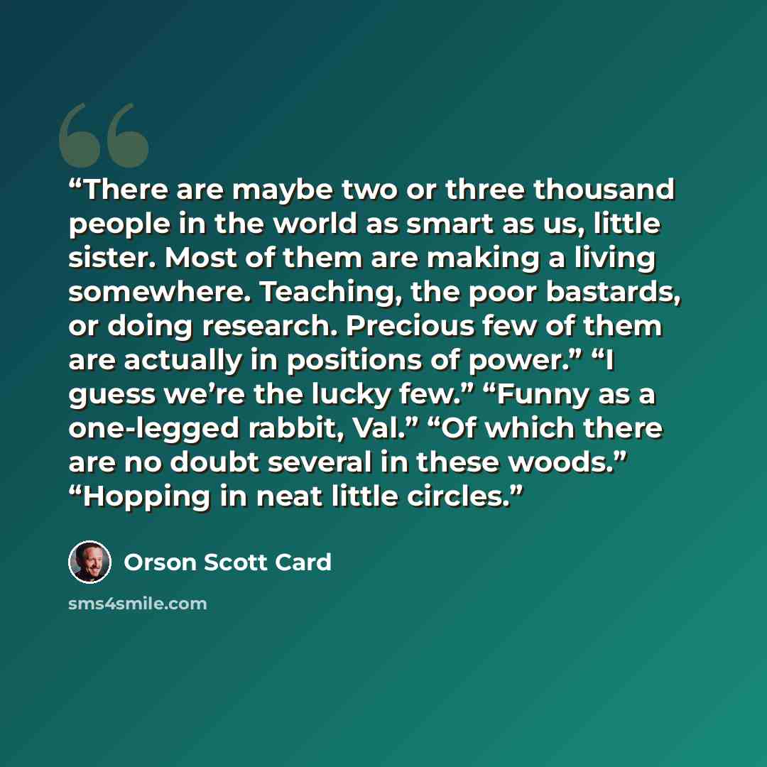 “There are maybe two or three thousand people in the world as smart as us, little sister. Most of them are making a living somewhere. Teaching, the poor bastards, or doing research. Precious few of them are actually in positions of power.” “I guess we’re the lucky few.” “Funny as a one-legged…” quote by Orson Scott Card