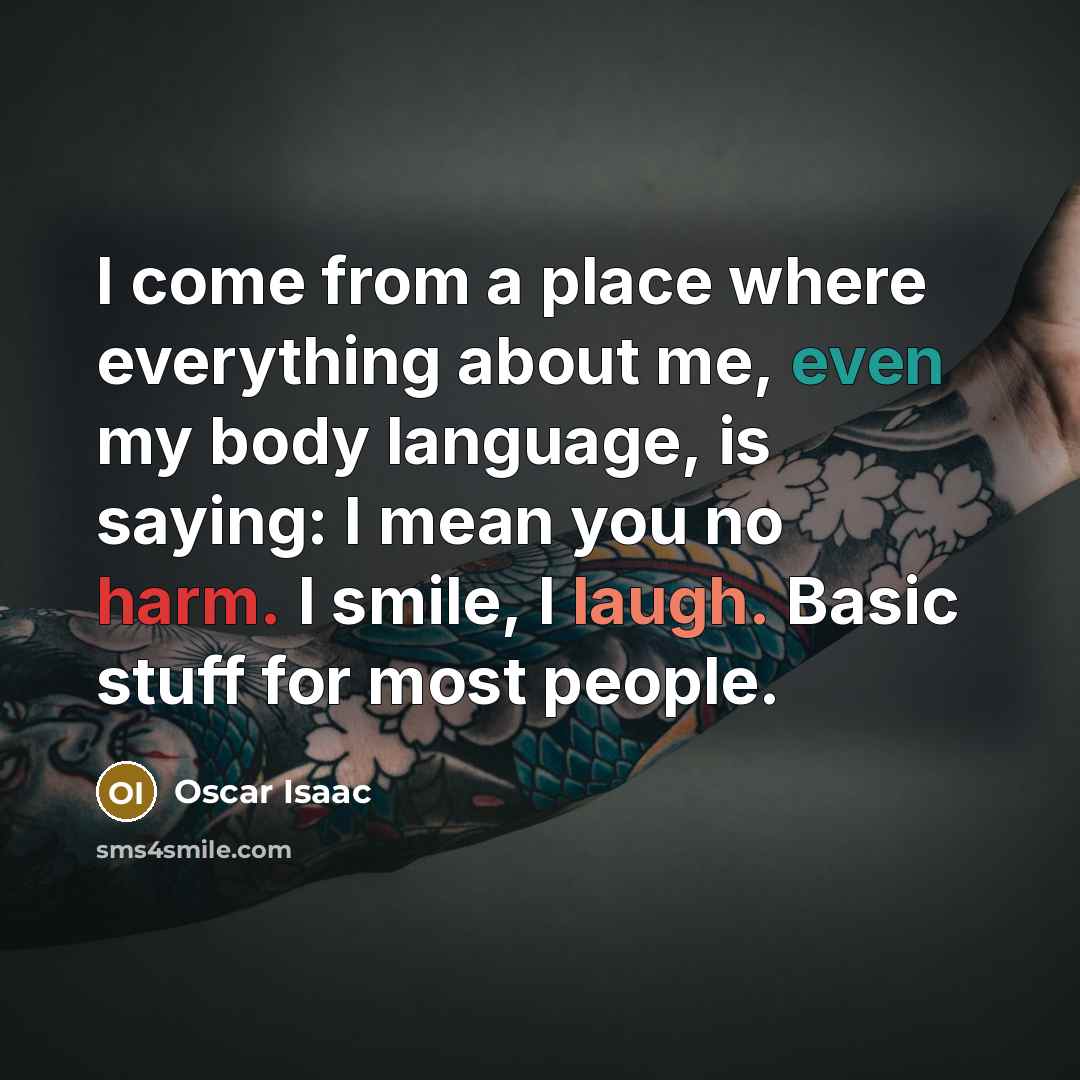“I come from a place where everything about me, even my body language, is saying: I mean you no harm. I smile, I laugh. Basic stuff for most people.” quote by Oscar Isaac