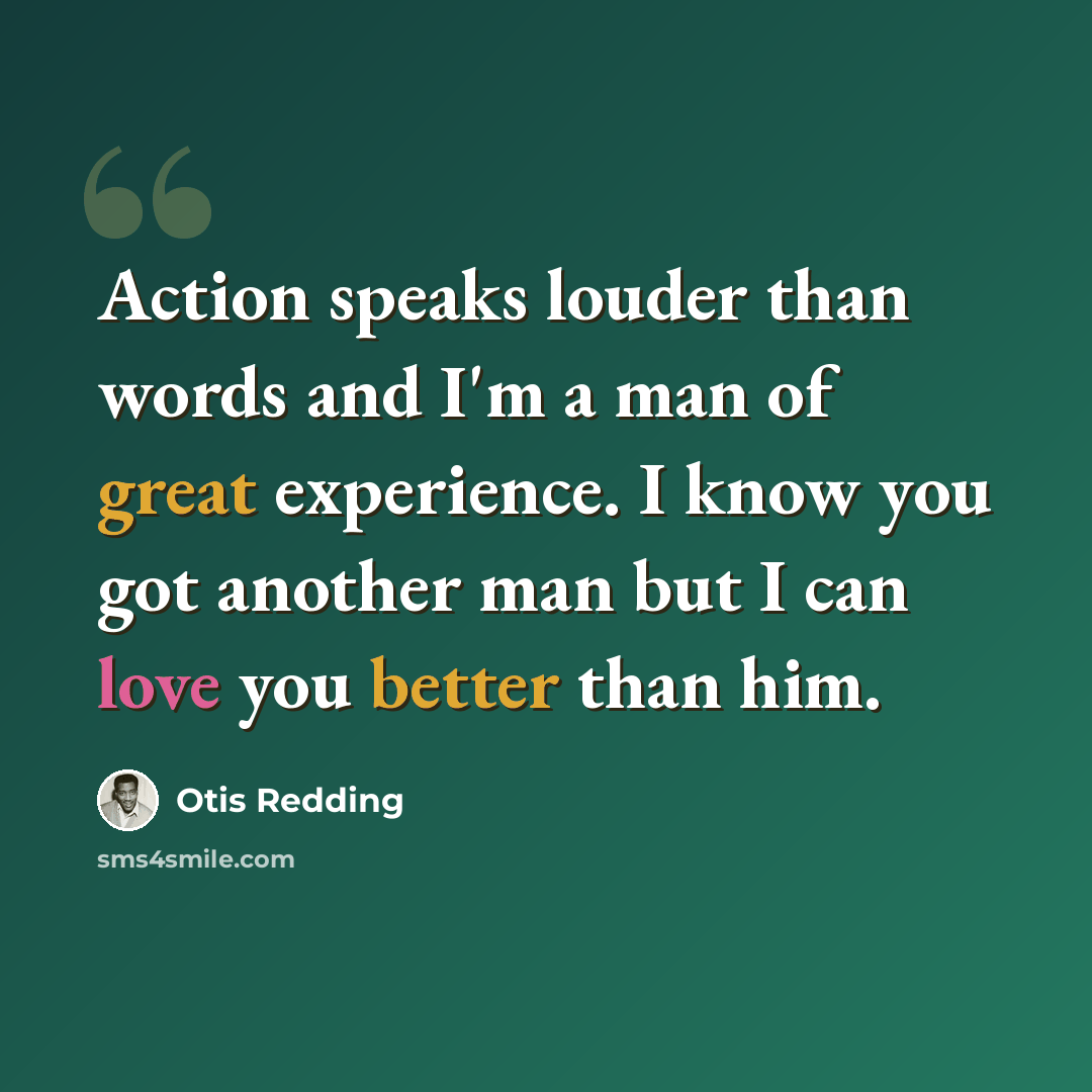 “Action speaks louder than words and I'm a man of great experience. I know you got another man but I can love you better than him.” quote by Otis Redding