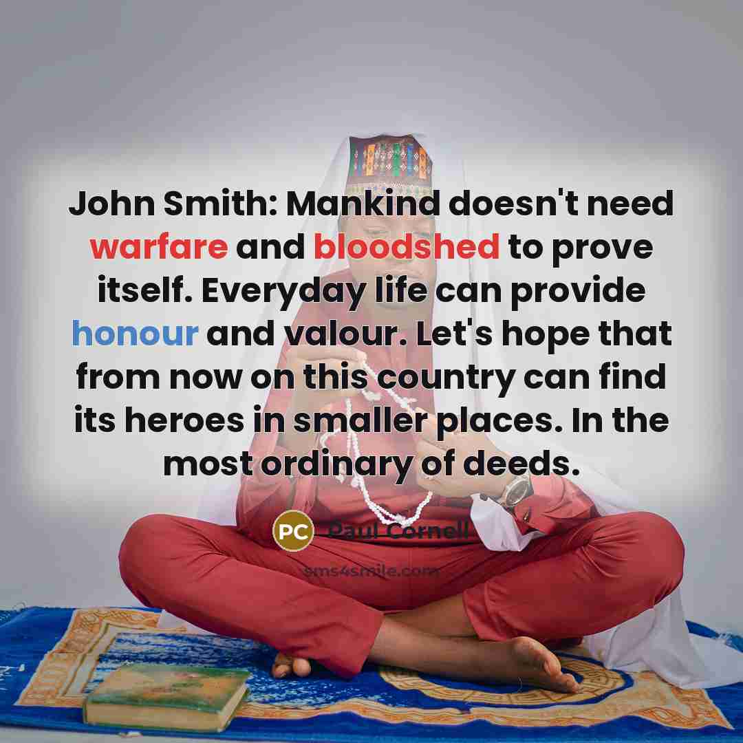 “John Smith: Mankind doesn't need warfare and bloodshed to prove itself. Everyday life can provide honour and valour. Let's hope that from now on this country can find its heroes in smaller places. In the most ordinary of deeds.” quote by Paul Cornell