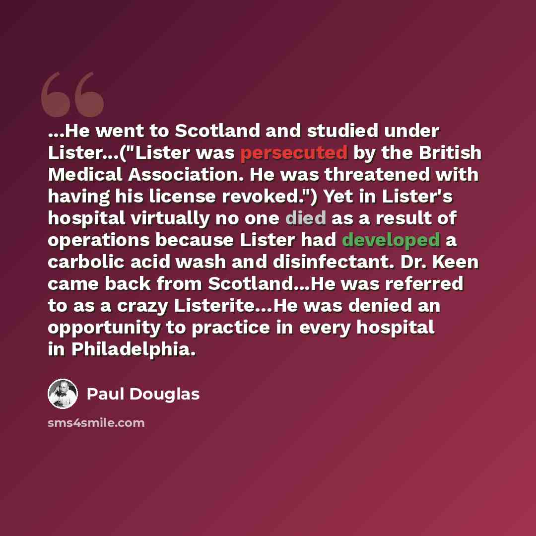 “...He went to Scotland and studied under Lister...("Lister was persecuted by the British Medical Association. He was threatened with having his license revoked.") Yet in Lister's hospital virtually no one died as a result of operations because Lister had developed a carbolic acid wash and…” quote by Paul Douglas