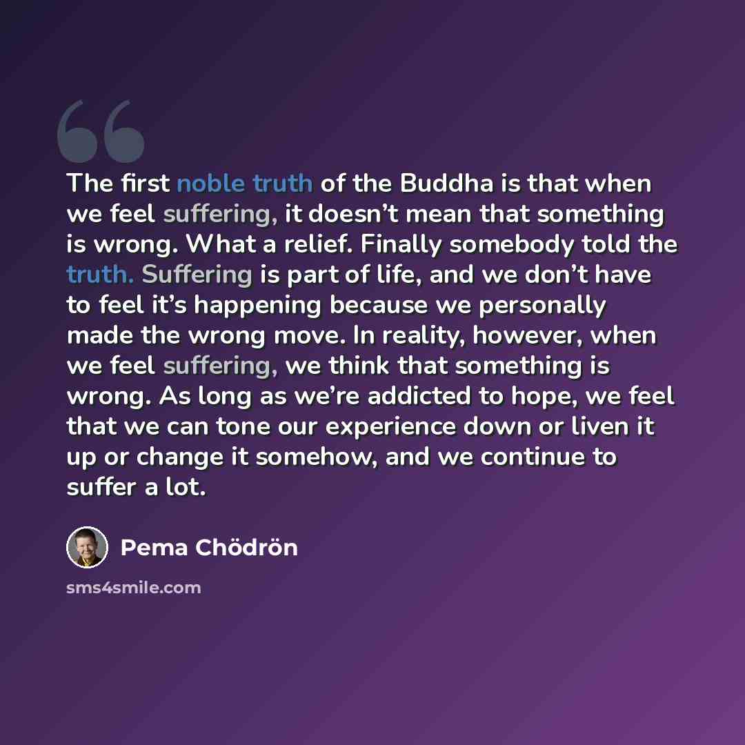 “The first noble truth of the Buddha is that when we feel suffering, it doesn’t mean that something is wrong. What a relief. Finally somebody told the truth. Suffering is part of life, and we don’t have to feel it’s happening because we personally made the wrong move. In reality, however, when we…” quote by Pema Chodron