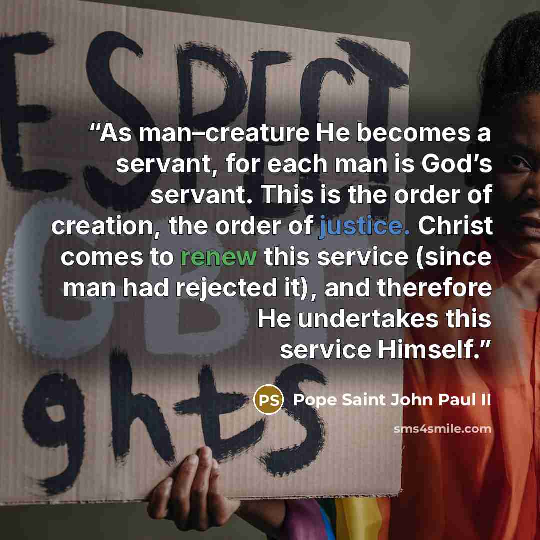 “As man–creature He becomes a servant, for each man is God’s servant. This is the order of creation, the order of justice. Christ comes to renew this service (since man had rejected it), and therefore He undertakes this service Himself.” quote by Pope Saint John Paul II